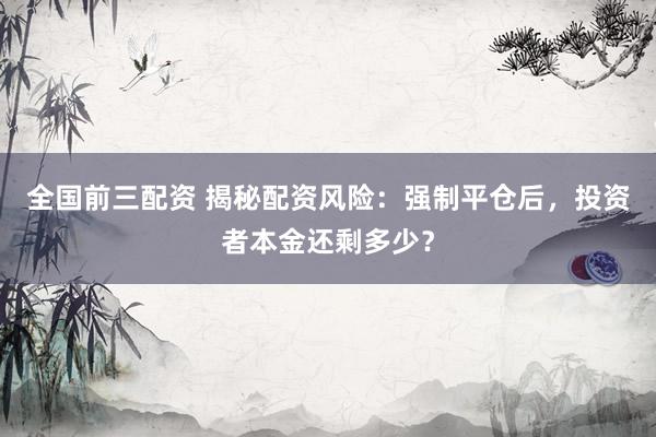 全国前三配资 揭秘配资风险：强制平仓后，投资者本金还剩多少？