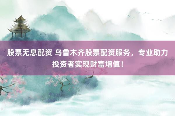 股票无息配资 乌鲁木齐股票配资服务，专业助力投资者实现财富增值！