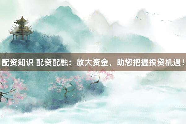 配资知识 配资配融：放大资金，助您把握投资机遇！