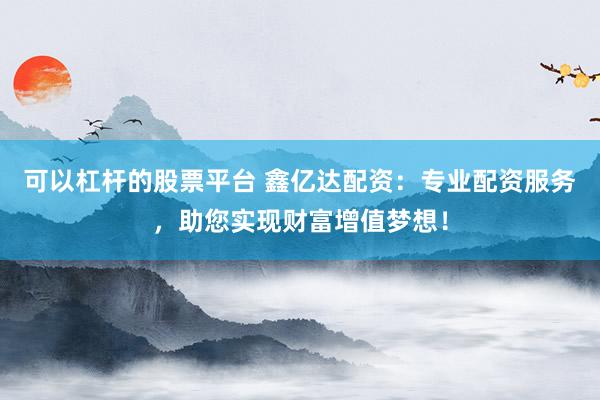 可以杠杆的股票平台 鑫亿达配资：专业配资服务，助您实现财富增值梦想！