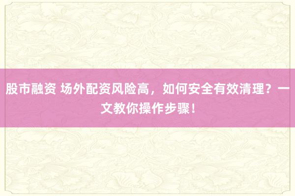 股市融资 场外配资风险高，如何安全有效清理？一文教你操作步骤！