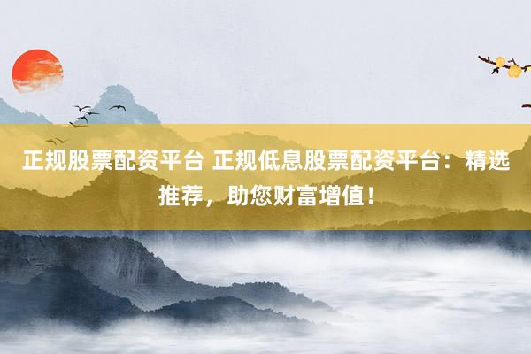 正规股票配资平台 正规低息股票配资平台：精选推荐，助您财富增值！