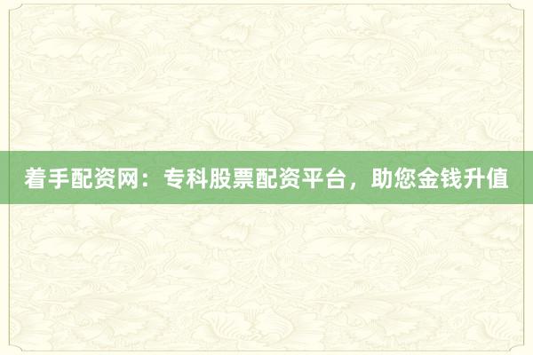 着手配资网：专科股票配资平台，助您金钱升值
