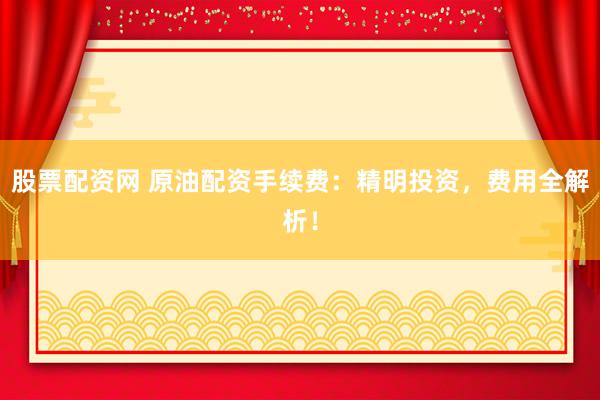 股票配资网 原油配资手续费：精明投资，费用全解析！
