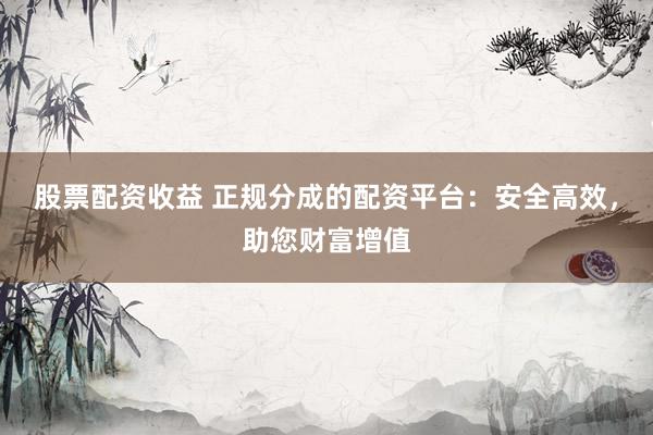股票配资收益 正规分成的配资平台：安全高效，助您财富增值