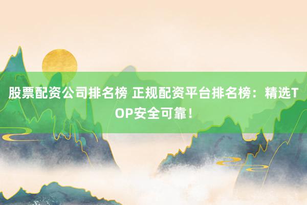 股票配资公司排名榜 正规配资平台排名榜：精选TOP安全可靠！