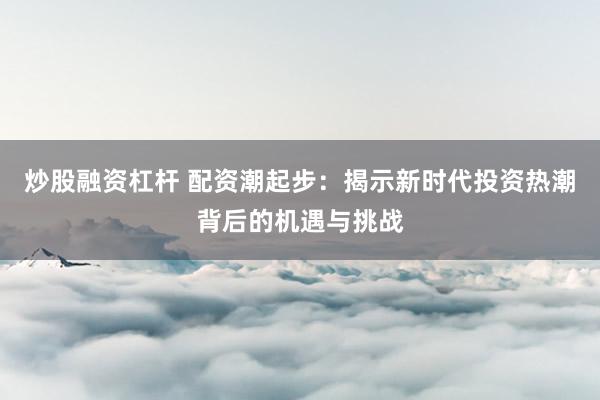 炒股融资杠杆 配资潮起步：揭示新时代投资热潮背后的机遇与挑战