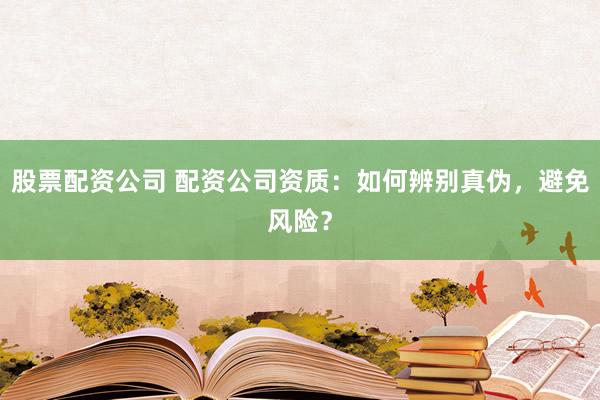 股票配资公司 配资公司资质：如何辨别真伪，避免风险？