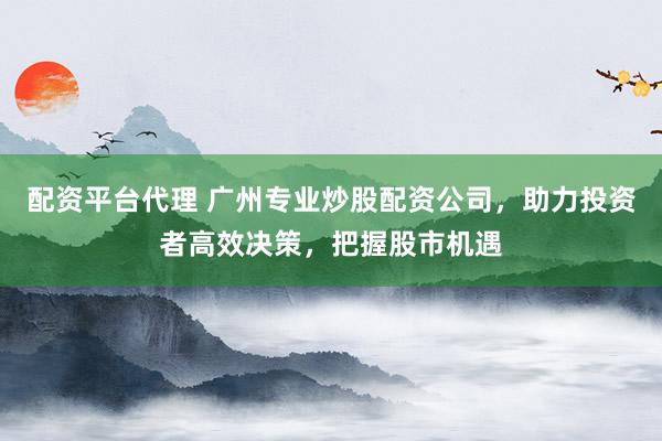 配资平台代理 广州专业炒股配资公司,助力投资者高效决策,把握股市机遇