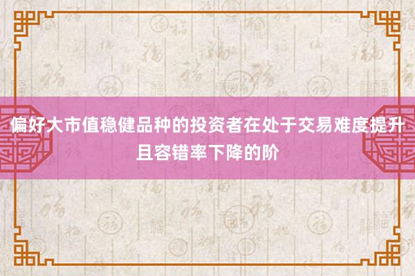 偏好大市值稳健品种的投资者在处于交易难度提升且容错率下降的阶