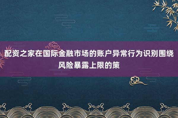 配资之家在国际金融市场的账户异常行为识别围绕风险暴露上限的策