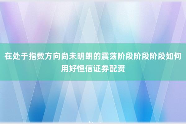 在处于指数方向尚未明朗的震荡阶段阶段阶段如何用好恒信证券配资