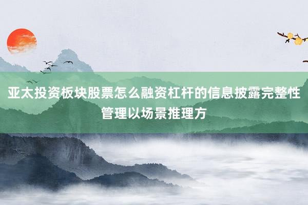 亚太投资板块股票怎么融资杠杆的信息披露完整性管理以场景推理方