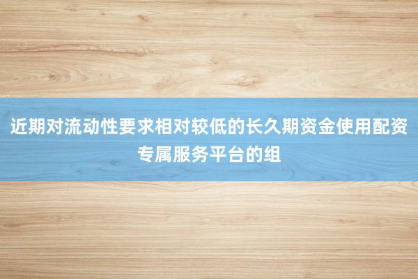 近期对流动性要求相对较低的长久期资金使用配资专属服务平台的组