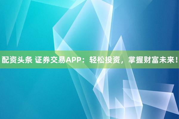 配资头条 证券交易APP：轻松投资，掌握财富未来！