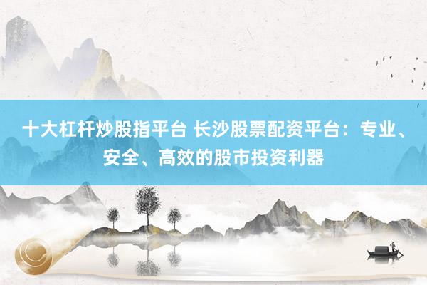 十大杠杆炒股指平台 长沙股票配资平台:专业、安全、高效的股市投资利器
