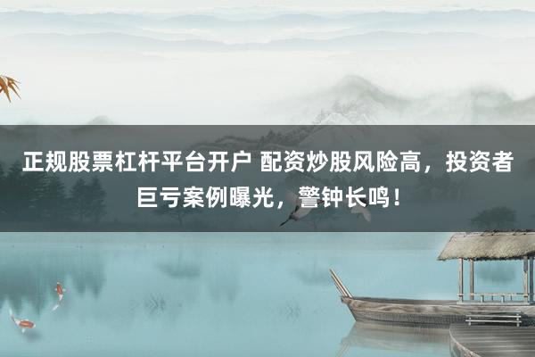 正规股票杠杆平台开户 配资炒股风险高,投资者巨亏案例曝光,警钟长鸣!