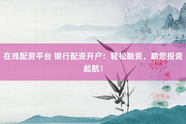 在线配资平台 银行配资开户：轻松融资，助您投资起航！