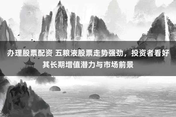 办理股票配资 五粮液股票走势强劲,投资者看好其长期增值潜力与市场前景