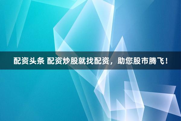 配资头条 配资炒股就找配资,助您股市腾飞!