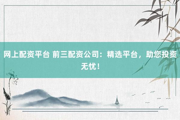网上配资平台 前三配资公司：精选平台，助您投资无忧！