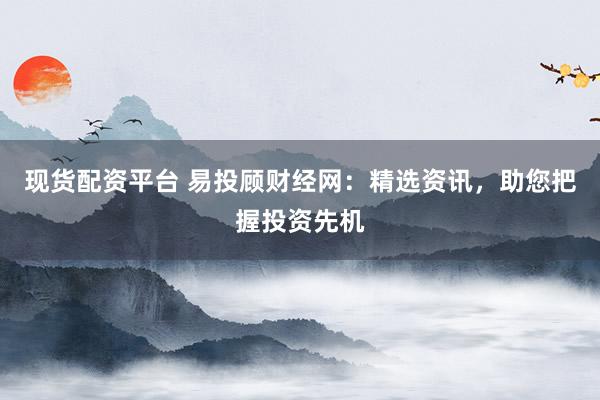 现货配资平台 易投顾财经网：精选资讯，助您把握投资先机