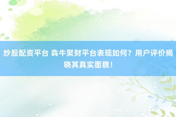 炒股配资平台 犇牛聚财平台表现如何?用户评价揭晓其真实面貌!