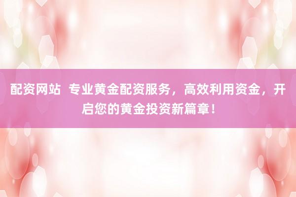 配资网站  专业黄金配资服务，高效利用资金，开启您的黄金投资新篇章！
