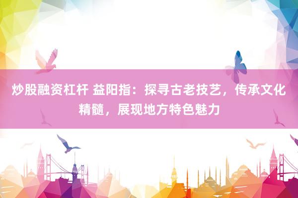 炒股融资杠杆 益阳指:探寻古老技艺,传承文化精髓,展现地方特色魅力