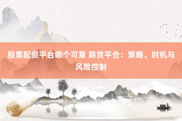股票配资平台哪个可靠 期货平仓：策略、时机与风险控制