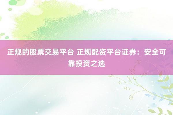 正规的股票交易平台 正规配资平台证券：安全可靠投资之选