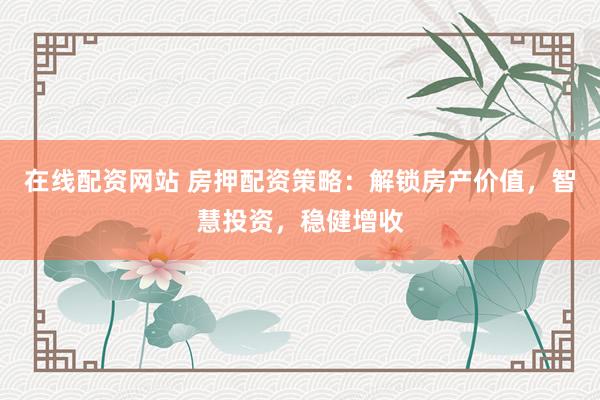 在线配资网站 房押配资策略：解锁房产价值，智慧投资，稳健增收