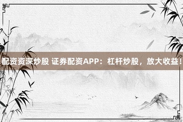 配资资深炒股 证券配资APP:杠杆炒股,放大收益!