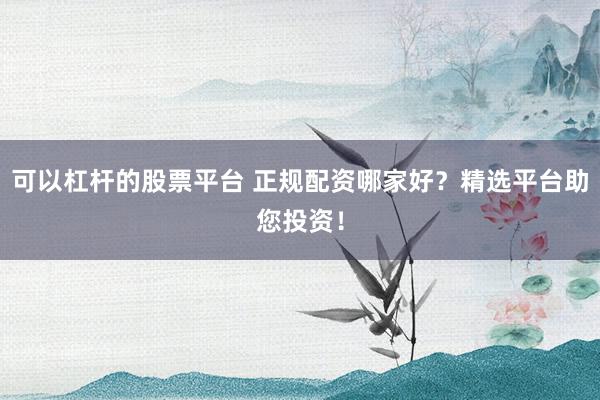 可以杠杆的股票平台 正规配资哪家好？精选平台助您投资！