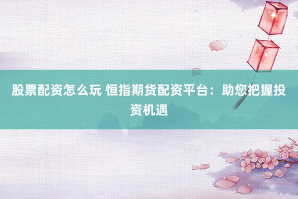 股票配资怎么玩 恒指期货配资平台：助您把握投资机遇