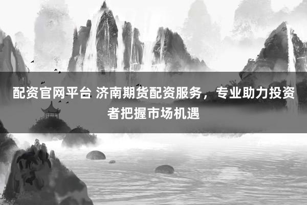 配资官网平台 济南期货配资服务，专业助力投资者把握市场机遇
