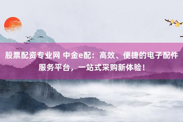 股票配资专业网 中金e配：高效、便捷的电子配件服务平台，一站式采购新体验！