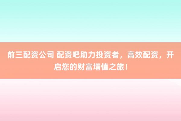 前三配资公司 配资吧助力投资者，高效配资，开启您的财富增值之旅！