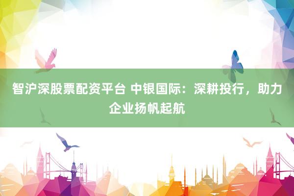 智沪深股票配资平台 中银国际：深耕投行，助力企业扬帆起航