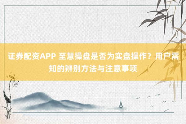 证券配资APP 至慧操盘是否为实盘操作？用户需知的辨别方法与注意事项