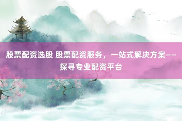 股票配资选股 股票配资服务，一站式解决方案——探寻专业配资平台