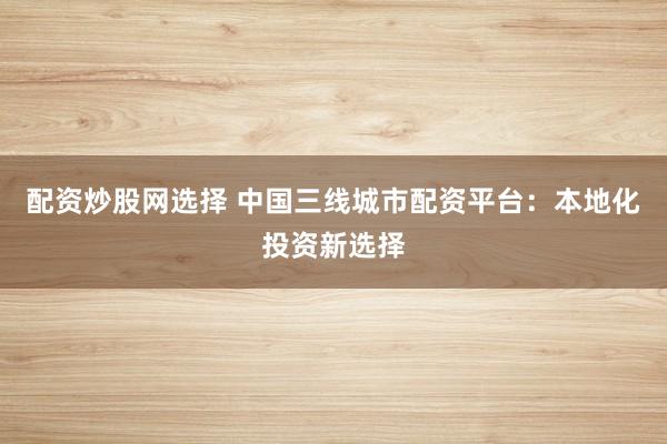 配资炒股网选择 中国三线城市配资平台：本地化投资新选择