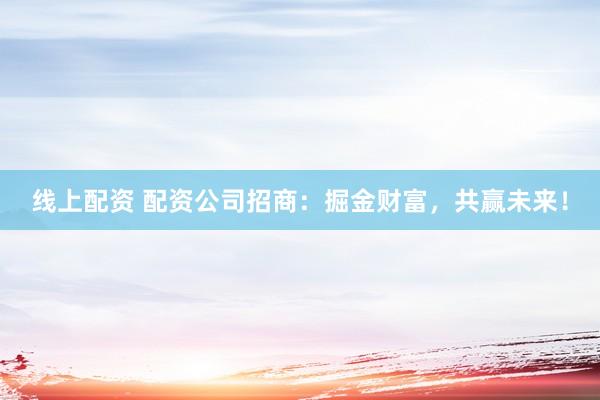 线上配资 配资公司招商：掘金财富，共赢未来！