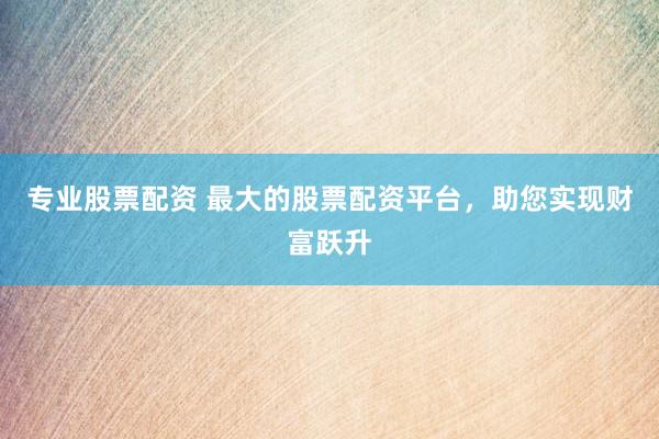 专业股票配资 最大的股票配资平台，助您实现财富跃升