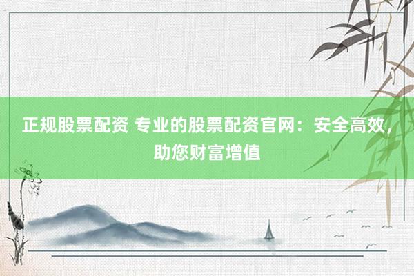 正规股票配资 专业的股票配资官网：安全高效，助您财富增值