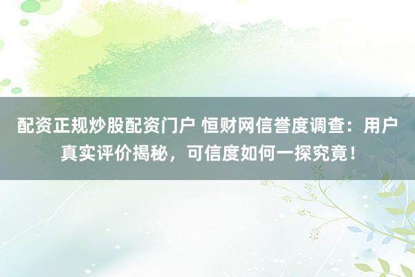 配资正规炒股配资门户 恒财网信誉度调查：用户真实评价揭秘，可信度如何一探究竟！