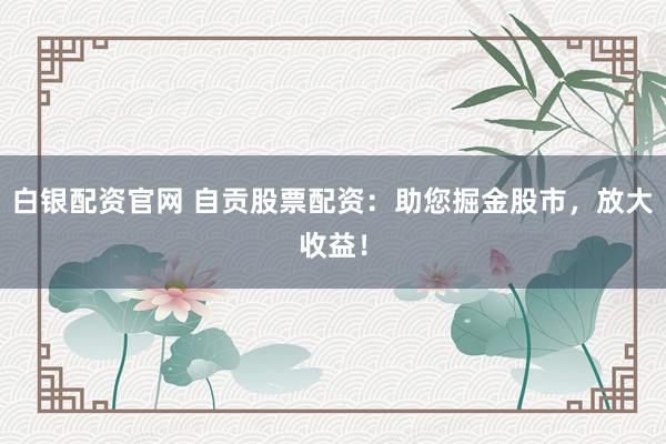 白银配资官网 自贡股票配资：助您掘金股市，放大收益！