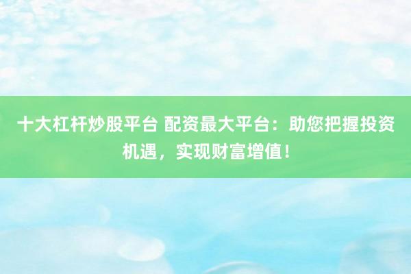 十大杠杆炒股平台 配资最大平台：助您把握投资机遇，实现财富增值！