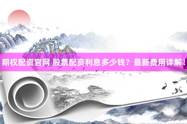 期权配资官网 股票配资利息多少钱？最新费用详解！