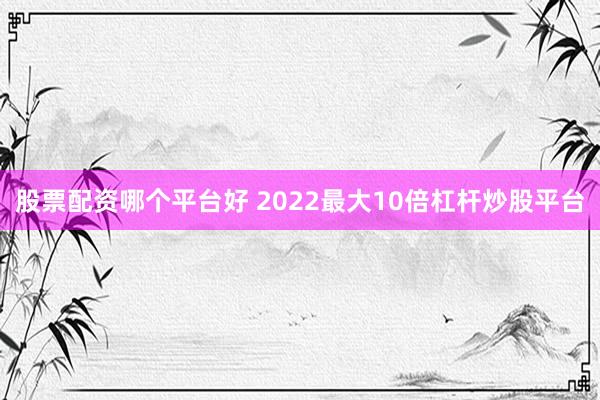 股票配资哪个平台好 2022最大10倍杠杆炒股平台